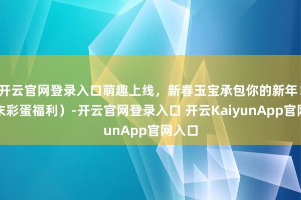 開云官網(wǎng)登錄入口萌趣上線，新春玉寶承包你的新年?。ㄎ哪┎实案＠?開云官網(wǎng)登錄入口 開云KaiyunApp官網(wǎng)入口