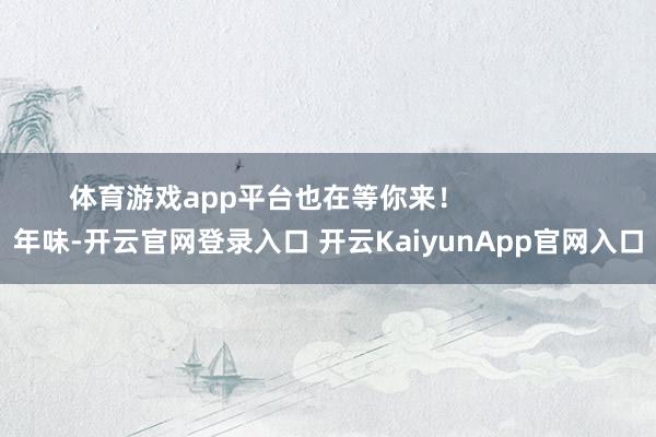 體育游戲app平臺(tái)也在等你來(lái)！                年味-開云官網(wǎng)登錄入口 開云KaiyunApp官網(wǎng)入口