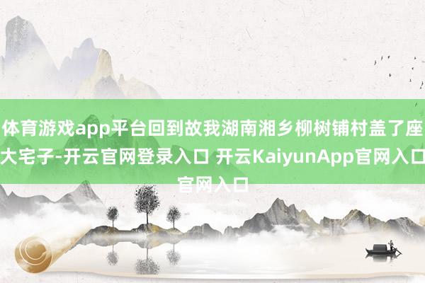 體育游戲app平臺回到故我湖南湘鄉(xiāng)柳樹鋪村蓋了座大宅子-開云官網(wǎng)登錄入口 開云KaiyunApp官網(wǎng)入口