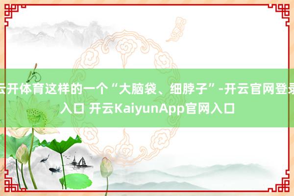云開(kāi)體育這樣的一個(gè)“大腦袋、細(xì)脖子”-開(kāi)云官網(wǎng)登錄入口 開(kāi)云KaiyunApp官網(wǎng)入口
