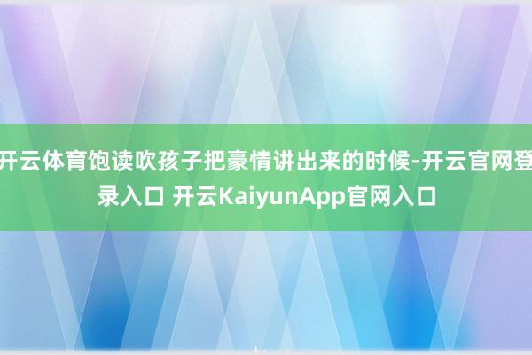 開(kāi)云體育飽讀吹孩子把豪情講出來(lái)的時(shí)候-開(kāi)云官網(wǎng)登錄入口 開(kāi)云KaiyunApp官網(wǎng)入口