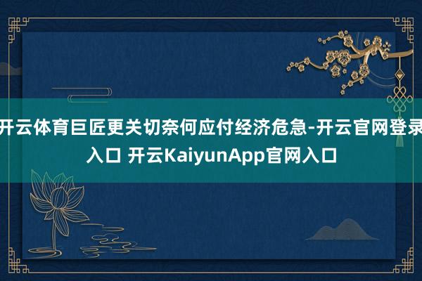 開(kāi)云體育巨匠更關(guān)切奈何應(yīng)付經(jīng)濟(jì)危急-開(kāi)云官網(wǎng)登錄入口 開(kāi)云KaiyunApp官網(wǎng)入口
