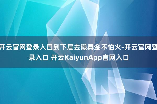 開云官網(wǎng)登錄入口到下層去鍛真金不怕火-開云官網(wǎng)登錄入口 開云KaiyunApp官網(wǎng)入口