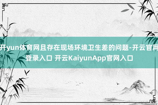 開yun體育網(wǎng)且存在現(xiàn)場環(huán)境衛(wèi)生差的問題-開云官網(wǎng)登錄入口 開云KaiyunApp官網(wǎng)入口