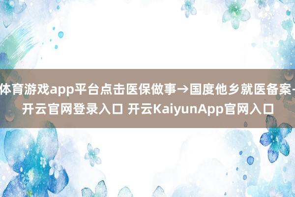 體育游戲app平臺(tái)點(diǎn)擊醫(yī)保做事→國(guó)度他鄉(xiāng)就醫(yī)備案-開云官網(wǎng)登錄入口 開云KaiyunApp官網(wǎng)入口