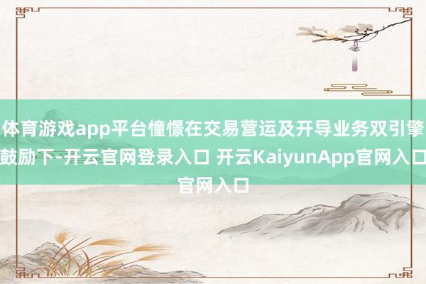 體育游戲app平臺(tái)憧憬在交易營運(yùn)及開導(dǎo)業(yè)務(wù)雙引擎鼓勵(lì)下-開云官網(wǎng)登錄入口 開云KaiyunApp官網(wǎng)入口