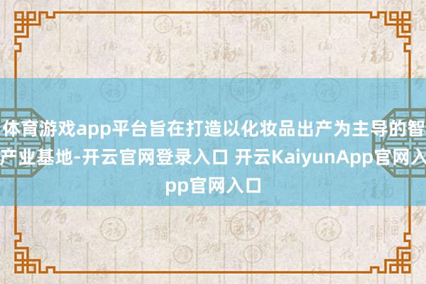 體育游戲app平臺旨在打造以化妝品出產(chǎn)為主導(dǎo)的智能產(chǎn)業(yè)基地-開云官網(wǎng)登錄入口 開云KaiyunApp官網(wǎng)入口