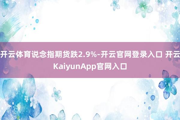 開云體育說念指期貨跌2.9%-開云官網(wǎng)登錄入口 開云KaiyunApp官網(wǎng)入口
