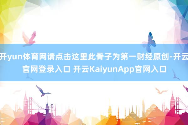 開(kāi)yun體育網(wǎng)請(qǐng)點(diǎn)擊這里此骨子為第一財(cái)經(jīng)原創(chuàng)-開(kāi)云官網(wǎng)登錄入口 開(kāi)云KaiyunApp官網(wǎng)入口