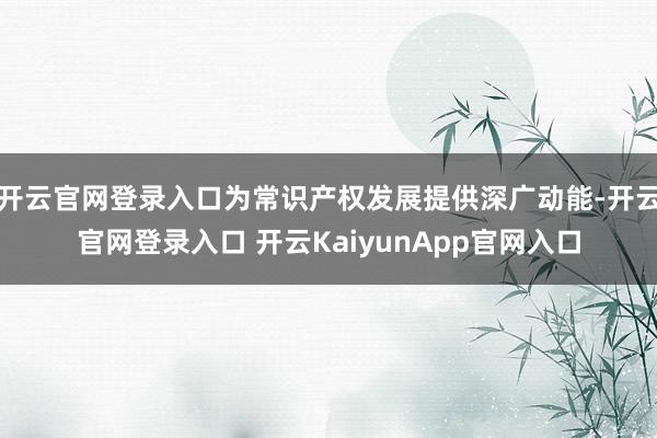 開云官網(wǎng)登錄入口為常識(shí)產(chǎn)權(quán)發(fā)展提供深廣動(dòng)能-開云官網(wǎng)登錄入口 開云KaiyunApp官網(wǎng)入口