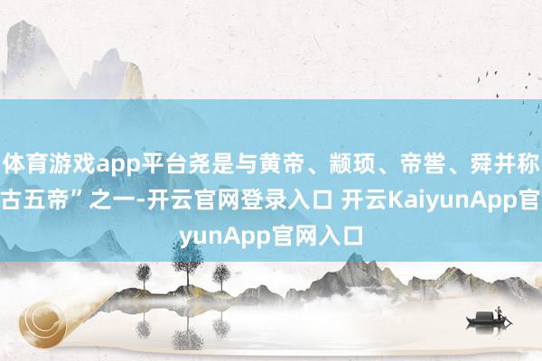 體育游戲app平臺堯是與黃帝、顓頊、帝嚳、舜并稱的“上古五帝”之一-開云官網(wǎng)登錄入口 開云KaiyunApp官網(wǎng)入口