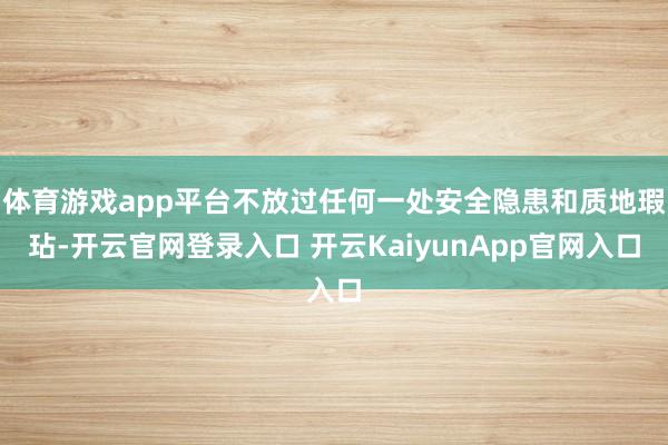 體育游戲app平臺不放過任何一處安全隱患和質(zhì)地瑕玷-開云官網(wǎng)登錄入口 開云KaiyunApp官網(wǎng)入口