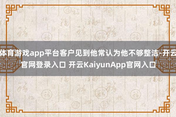 體育游戲app平臺(tái)客戶見(jiàn)到他常認(rèn)為他不夠整潔-開(kāi)云官網(wǎng)登錄入口 開(kāi)云KaiyunApp官網(wǎng)入口